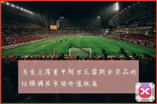 马竞主席重申阿尔瓦雷斯非卖品地位强调其市场价值极高