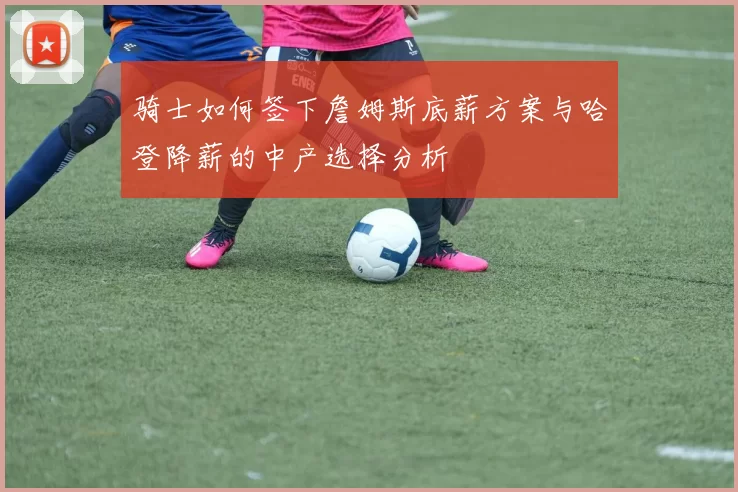 骑士如何签下詹姆斯底薪方案与哈登降薪的中产选择分析