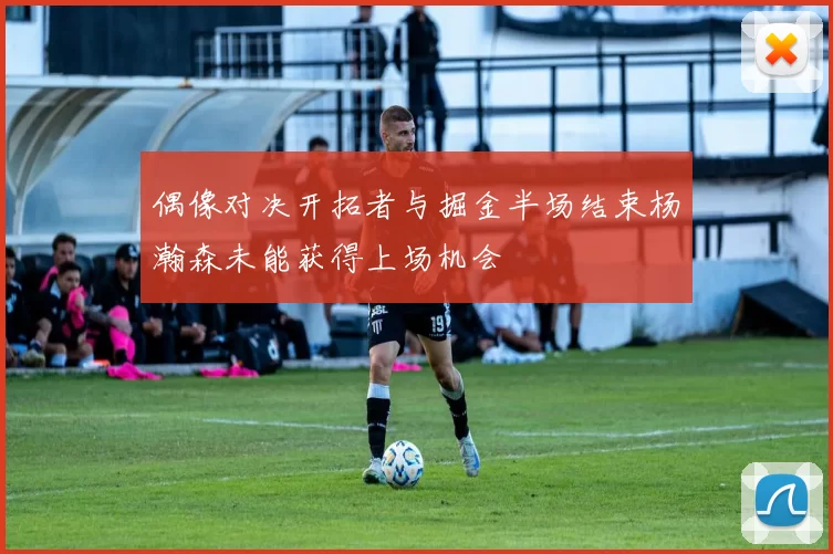 偶像对决开拓者与掘金半场结束杨瀚森未能获得上场机会