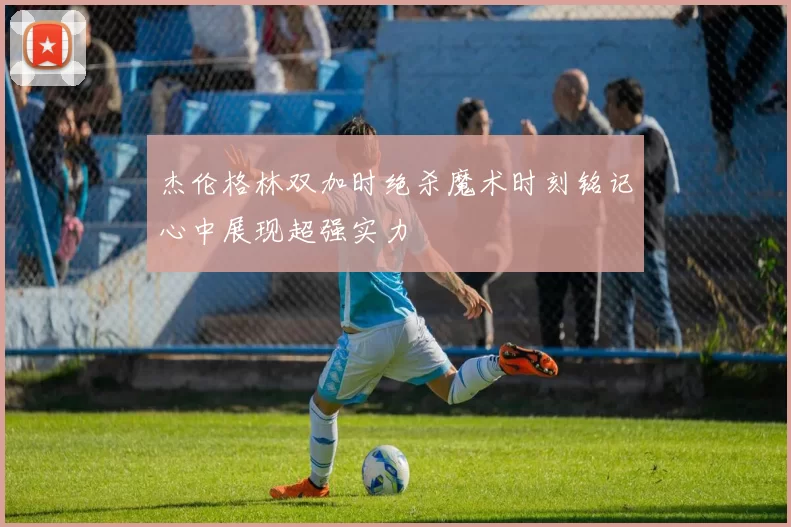 杰伦格林双加时绝杀魔术时刻铭记心中展现超强实力