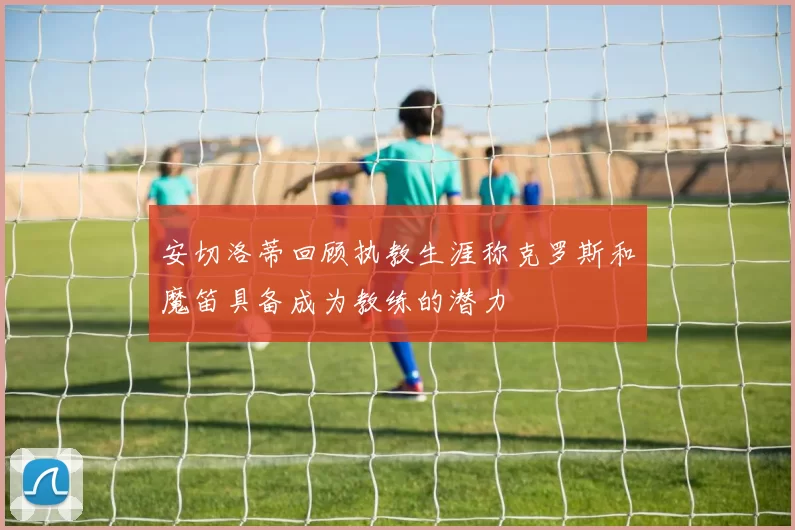 安切洛蒂回顾执教生涯称克罗斯和魔笛具备成为教练的潜力