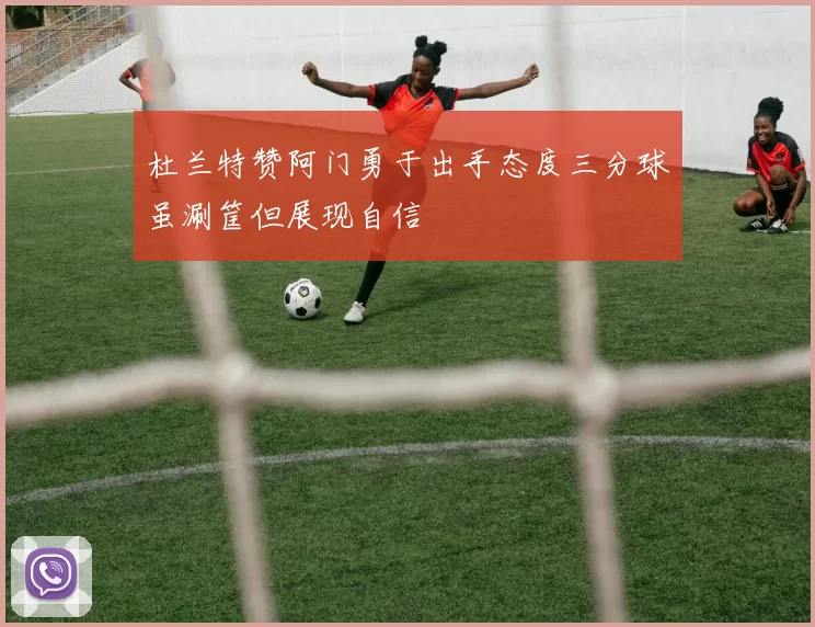 杜兰特赞阿门勇于出手态度三分球虽涮筐但展现自信