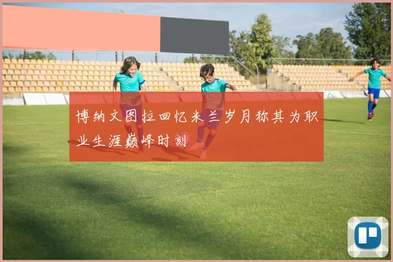 博纳文图拉回忆米兰岁月称其为职业生涯巅峰时刻
