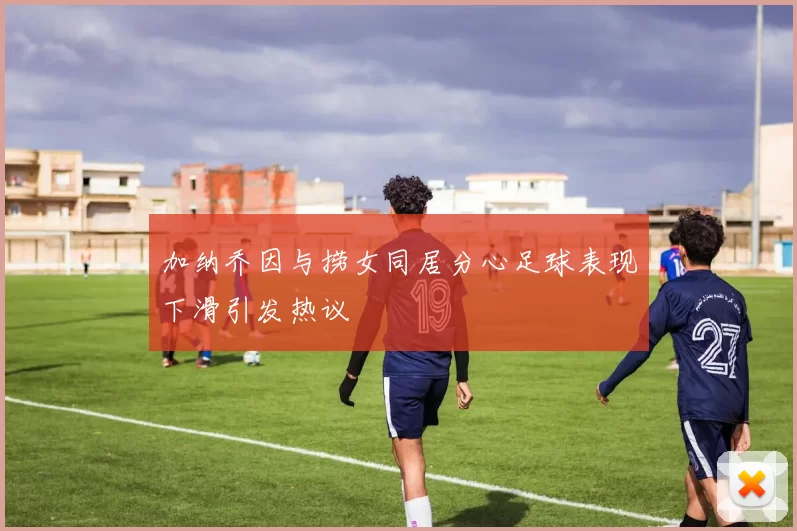 加纳乔因与捞女同居分心足球表现下滑引发热议