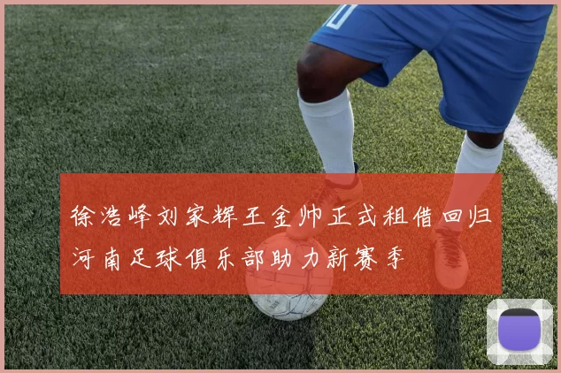徐浩峰刘家辉王金帅正式租借回归河南足球俱乐部助力新赛季