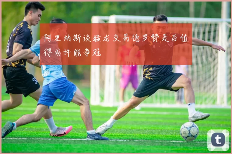 阿里纳斯谈猛龙交易德罗赞是否值得或许能争冠