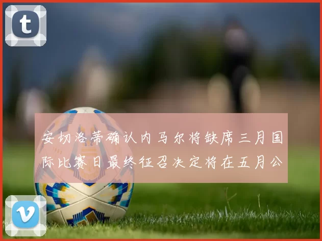 安切洛蒂确认内马尔将缺席三月国际比赛日最终征召决定将在五月公布