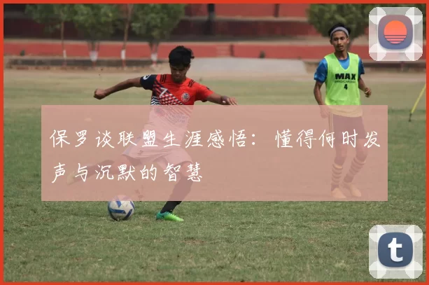 保罗谈联盟生涯感悟：懂得何时发声与沉默的智慧
