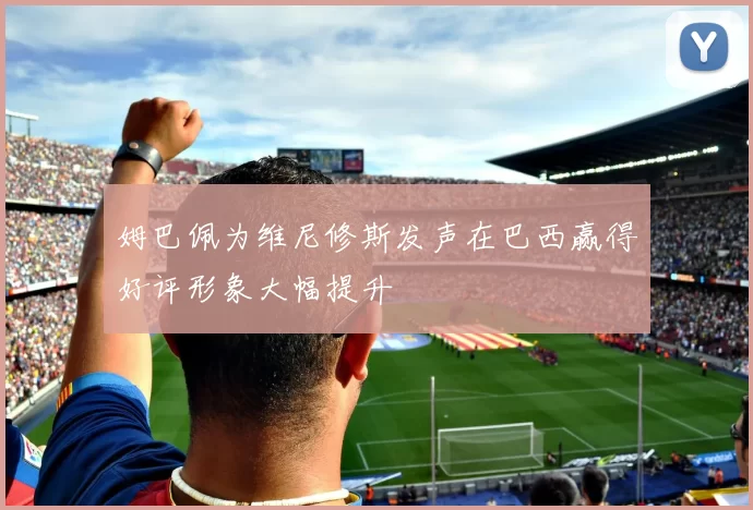 姆巴佩为维尼修斯发声在巴西赢得好评形象大幅提升