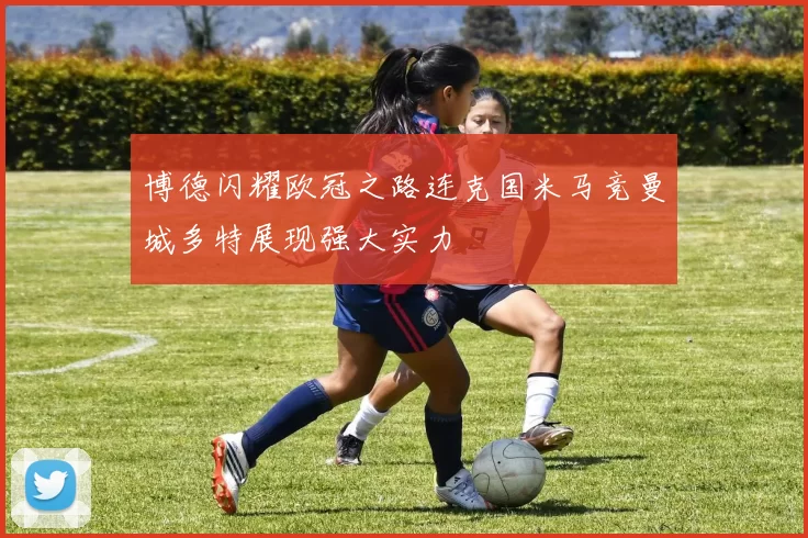 博德闪耀欧冠之路连克国米马竞曼城多特展现强大实力